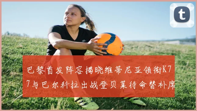 巴黎首发阵容揭晓维蒂尼亚领衔K77与巴尔科拉出战登贝莱待命替补席