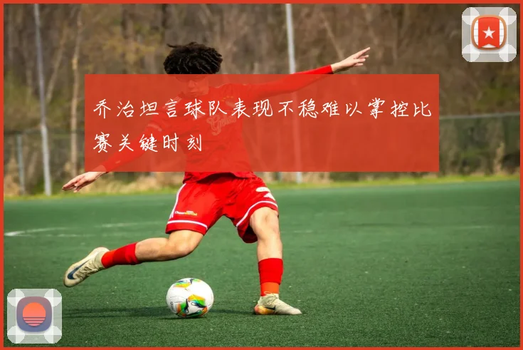 乔治坦言球队表现不稳难以掌控比赛关键时刻
