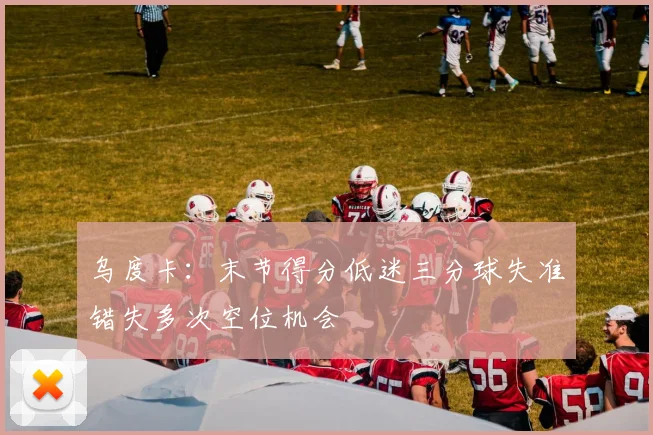 乌度卡：末节得分低迷三分球失准错失多次空位机会