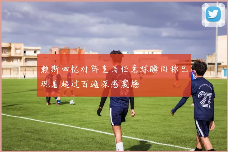 赖斯回忆对阵皇马任意球瞬间称已观看超过百遍深感震撼