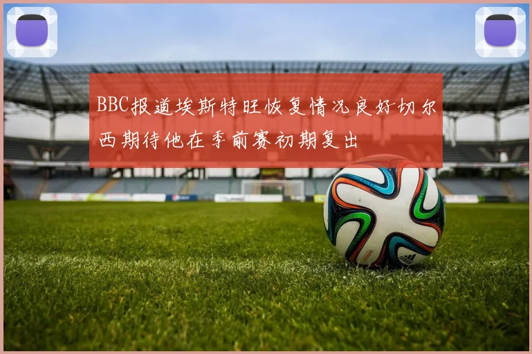 BBC报道埃斯特旺恢复情况良好切尔西期待他在季前赛初期复出