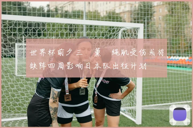 世界杯前夕三笘薰腘绳肌受伤或将缺阵四周影响日本队出征计划