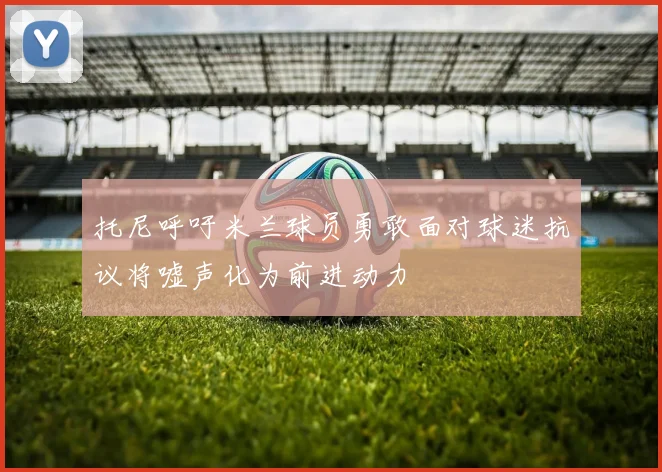 托尼呼吁米兰球员勇敢面对球迷抗议将嘘声化为前进动力