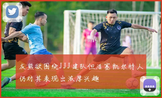 灰熊欲围绕JJJ建队但活塞凯尔特人仍对其表现出浓厚兴趣