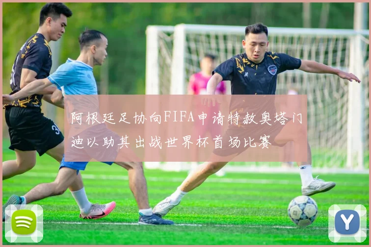 阿根廷足协向FIFA申请特赦奥塔门迪以助其出战世界杯首场比赛