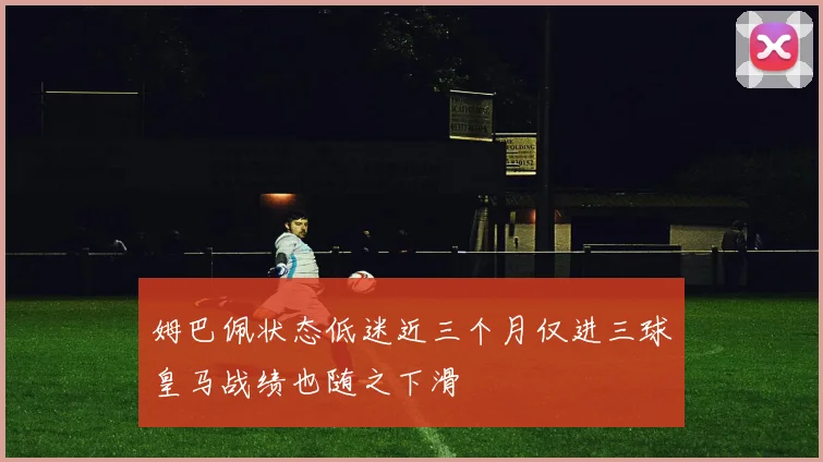 姆巴佩状态低迷近三个月仅进三球皇马战绩也随之下滑