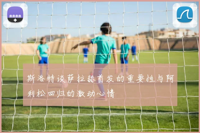 斯洛特谈萨拉赫首发的重要性与阿利松回归的激动心情