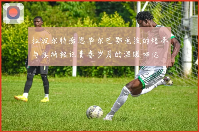 拉波尔特感恩毕尔巴鄂竞技的培养与接纳铭记青春岁月的温暖回忆