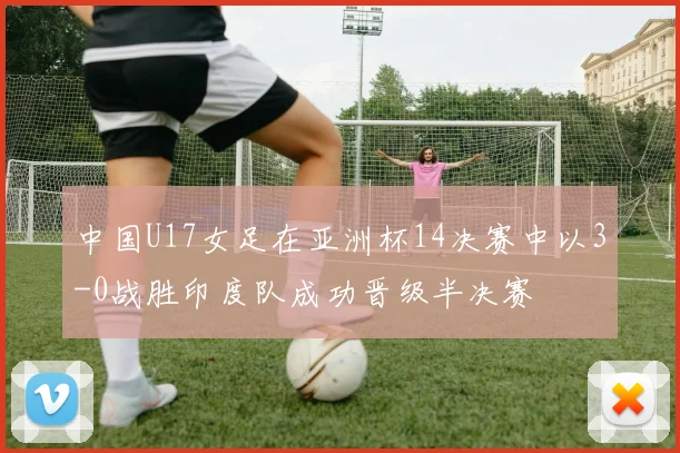 中国U17女足在亚洲杯14决赛中以3-0战胜印度队成功晋级半决赛