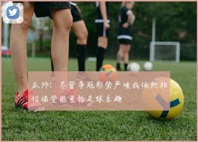 瓜帅：尽管争冠形势严峻我依然相信福登能重拾足球乐趣