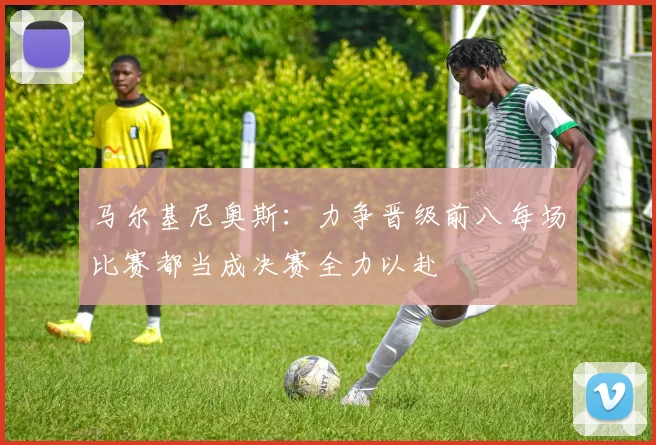 马尔基尼奥斯：力争晋级前八每场比赛都当成决赛全力以赴