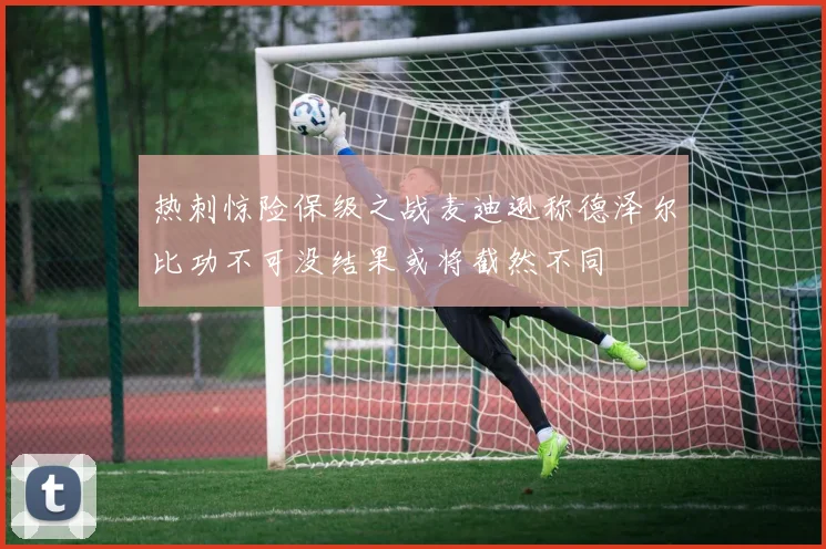 热刺惊险保级之战麦迪逊称德泽尔比功不可没结果或将截然不同